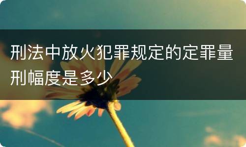 刑法中放火犯罪规定的定罪量刑幅度是多少