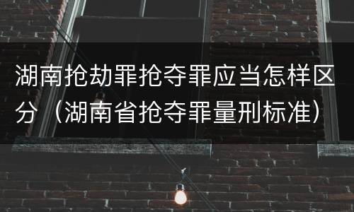 湖南抢劫罪抢夺罪应当怎样区分（湖南省抢夺罪量刑标准）
