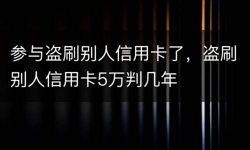 参与盗刷别人信用卡了，盗刷别人信用卡5万判几年