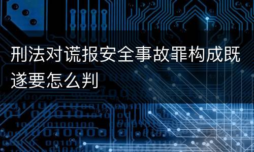 刑法对谎报安全事故罪构成既遂要怎么判