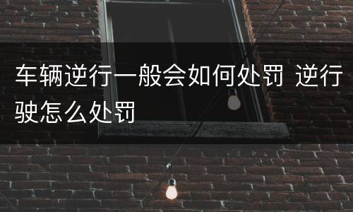 车辆逆行一般会如何处罚 逆行驶怎么处罚