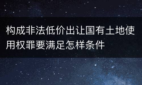 构成非法低价出让国有土地使用权罪要满足怎样条件