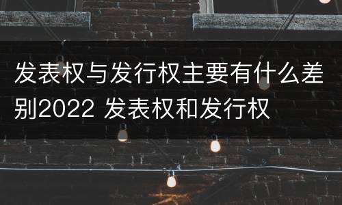 发表权与发行权主要有什么差别2022 发表权和发行权
