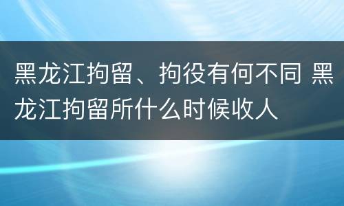 黑龙江拘留、拘役有何不同 黑龙江拘留所什么时候收人