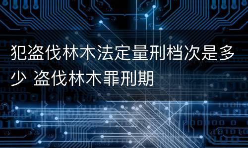 犯盗伐林木法定量刑档次是多少 盗伐林木罪刑期