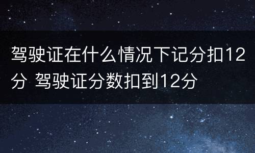 驾驶证在什么情况下记分扣12分 驾驶证分数扣到12分
