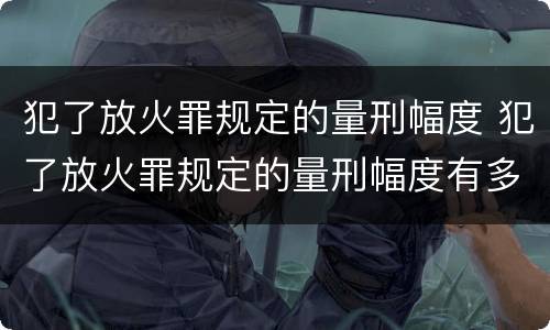 犯了放火罪规定的量刑幅度 犯了放火罪规定的量刑幅度有多大