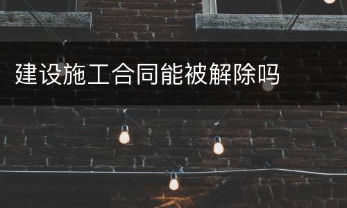 建设施工合同能被解除吗