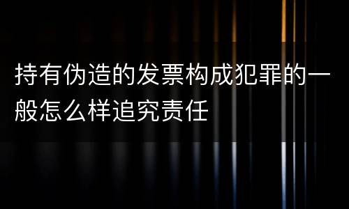 持有伪造的发票构成犯罪的一般怎么样追究责任