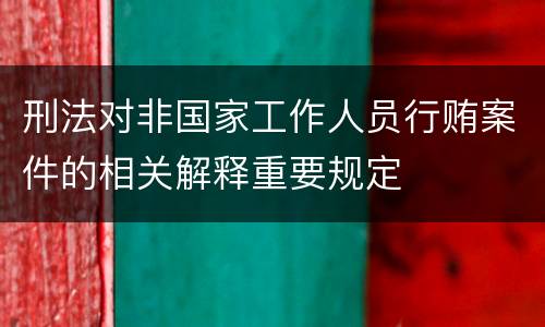 刑法对非国家工作人员行贿案件的相关解释重要规定