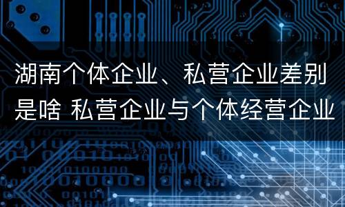 湖南个体企业、私营企业差别是啥 私营企业与个体经营企业的区别