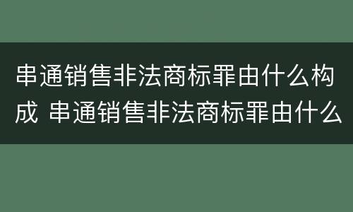 串通销售非法商标罪由什么构成 串通销售非法商标罪由什么构成的