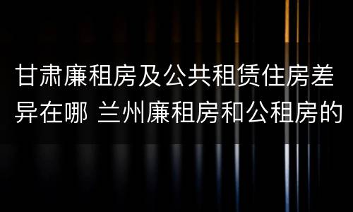 甘肃廉租房及公共租赁住房差异在哪 兰州廉租房和公租房的区别