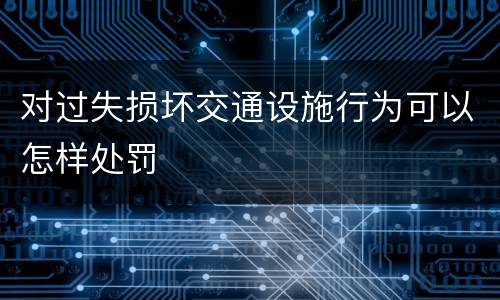 对过失损坏交通设施行为可以怎样处罚