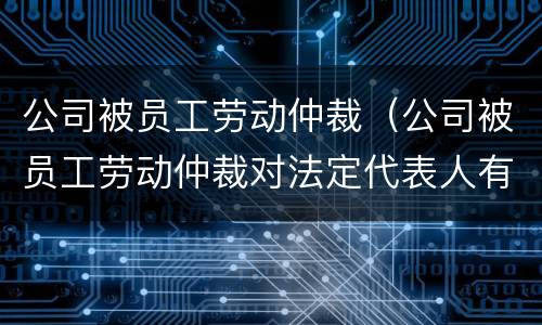 公司被员工劳动仲裁（公司被员工劳动仲裁对法定代表人有什么影响）