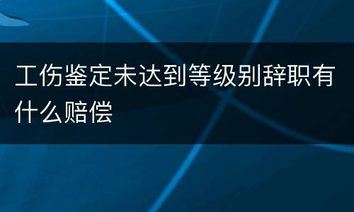 工伤鉴定未达到等级别辞职有什么赔偿