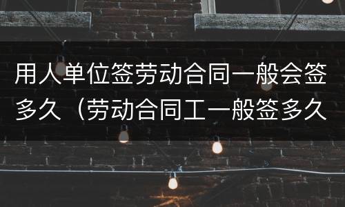 用人单位签劳动合同一般会签多久（劳动合同工一般签多久）