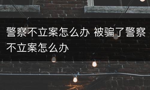 警察不立案怎么办 被骗了警察不立案怎么办