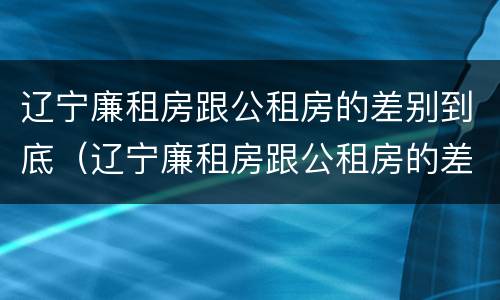 辽宁廉租房跟公租房的差别到底（辽宁廉租房跟公租房的差别到底是什么）