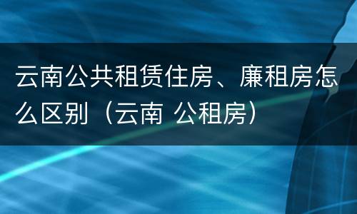 云南公共租赁住房、廉租房怎么区别（云南 公租房）