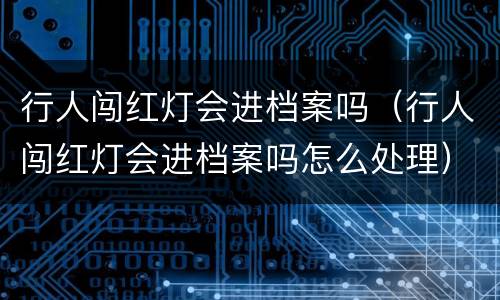 行人闯红灯会进档案吗（行人闯红灯会进档案吗怎么处理）