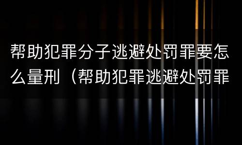 帮助犯罪分子逃避处罚罪要怎么量刑（帮助犯罪逃避处罚罪判）