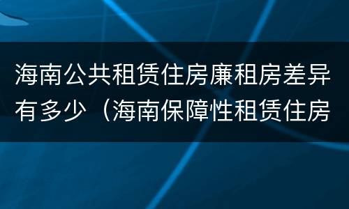 海南公共租赁住房廉租房差异有多少（海南保障性租赁住房）
