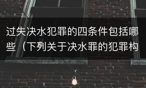 过失决水犯罪的四条件包括哪些（下列关于决水罪的犯罪构成）