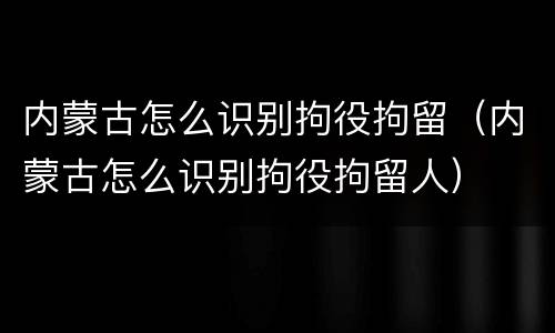 内蒙古怎么识别拘役拘留（内蒙古怎么识别拘役拘留人）