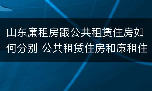 山东廉租房跟公共租赁住房如何分别 公共租赁住房和廉租住房的区别