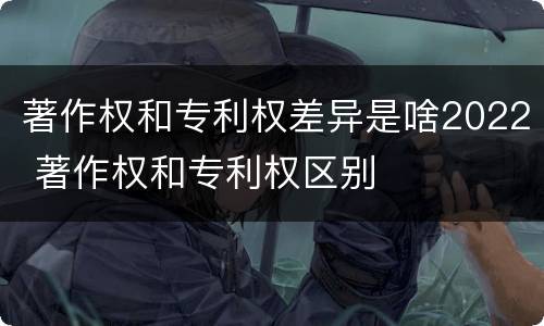 著作权和专利权差异是啥2022 著作权和专利权区别
