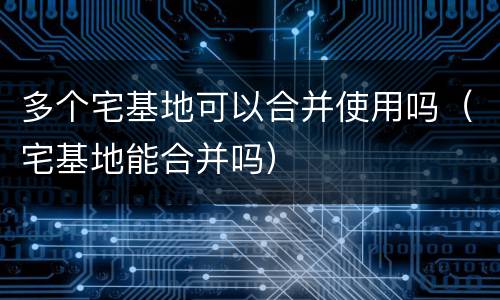 多个宅基地可以合并使用吗（宅基地能合并吗）
