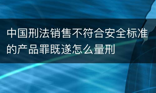 中国刑法销售不符合安全标准的产品罪既遂怎么量刑