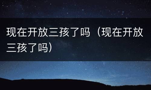 现在开放三孩了吗（现在开放三孩了吗）