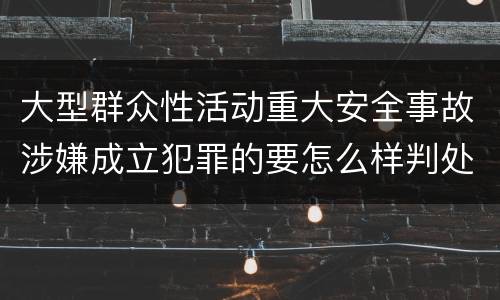 大型群众性活动重大安全事故涉嫌成立犯罪的要怎么样判处