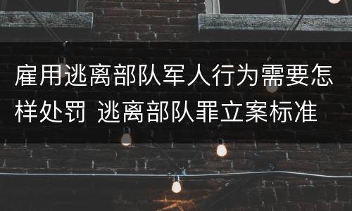 雇用逃离部队军人行为需要怎样处罚 逃离部队罪立案标准