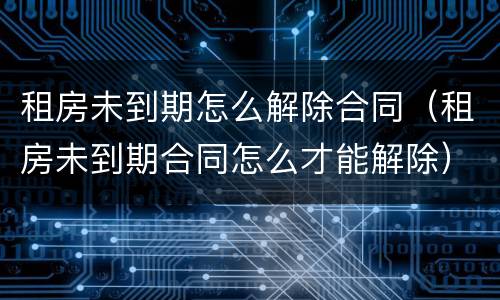 租房未到期怎么解除合同（租房未到期合同怎么才能解除）