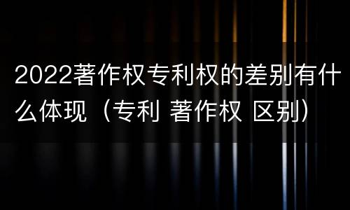 2022著作权专利权的差别有什么体现（专利 著作权 区别）