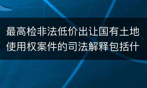 最高检非法低价出让国有土地使用权案件的司法解释包括什么内容
