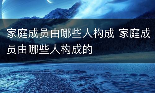家庭成员由哪些人构成 家庭成员由哪些人构成的