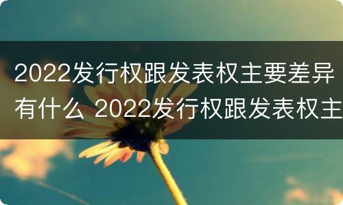 2022发行权跟发表权主要差异有什么 2022发行权跟发表权主要差异有什么区别