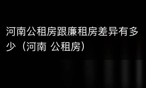 河南公租房跟廉租房差异有多少（河南 公租房）