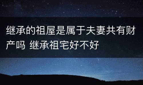 继承的祖屋是属于夫妻共有财产吗 继承祖宅好不好