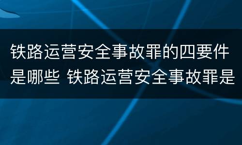 铁路运营安全事故罪的四要件是哪些 铁路运营安全事故罪是过失犯罪吗