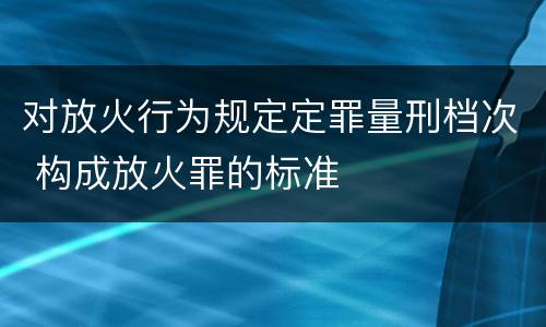 对放火行为规定定罪量刑档次 构成放火罪的标准