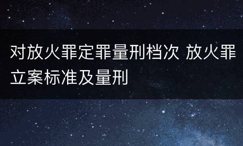 对放火罪定罪量刑档次 放火罪立案标准及量刑