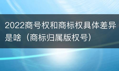 2022商号权和商标权具体差异是啥（商标归属版权号）