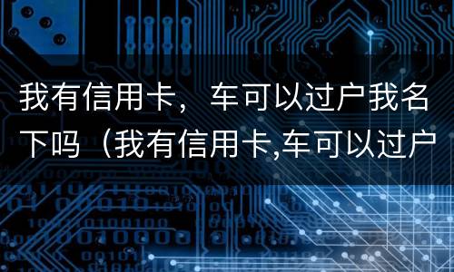 我有信用卡，车可以过户我名下吗（我有信用卡,车可以过户我名下吗怎么办）