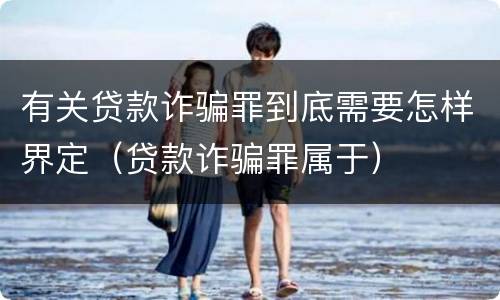 有关贷款诈骗罪到底需要怎样界定（贷款诈骗罪属于）