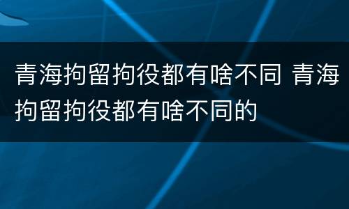 青海拘留拘役都有啥不同 青海拘留拘役都有啥不同的